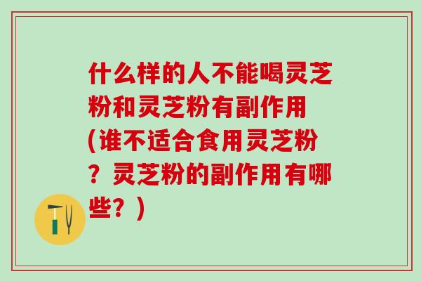什么样的人不能喝灵芝粉和灵芝粉有副作用 (谁不适合食用灵芝粉？灵芝粉的副作用有哪些？)