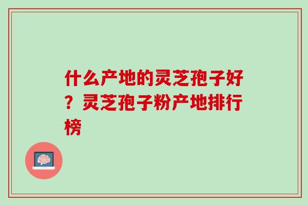 什么产地的灵芝孢子好?灵芝孢子粉产地排行榜 什么产地的灵芝孢子好?灵芝孢子粉产地排行榜