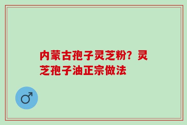 内蒙古孢子灵芝粉？灵芝孢子油正宗做法