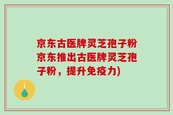 京东古医牌灵芝孢子粉京东推出古医牌灵芝孢子粉，提升免疫力)