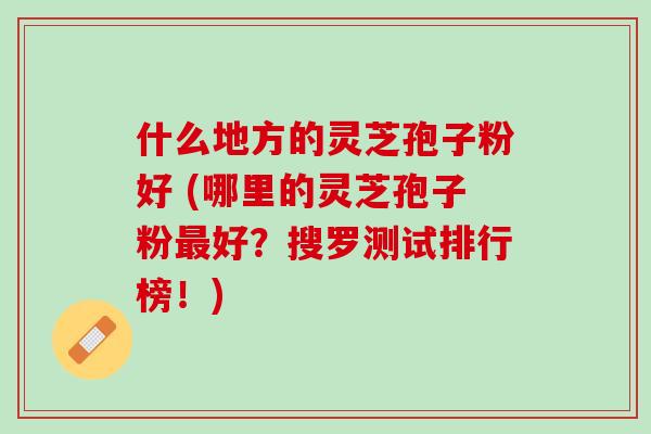 什么地方的灵芝孢子粉好 (哪里的灵芝孢子粉最好？搜罗测试排行榜！)