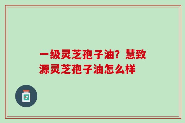 一级灵芝孢子油？慧致源灵芝孢子油怎么样