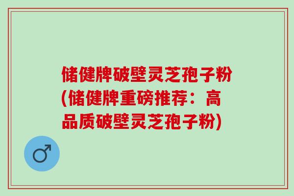 储健牌破壁灵芝孢子粉(储健牌重磅推荐：高品质破壁灵芝孢子粉)