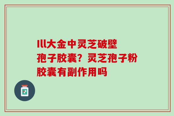 Ill大金中灵芝破壁孢子胶囊?灵芝孢子粉胶囊有副作用吗 Ill大金中灵芝破壁孢子胶囊?灵芝孢子粉胶囊有副作用吗