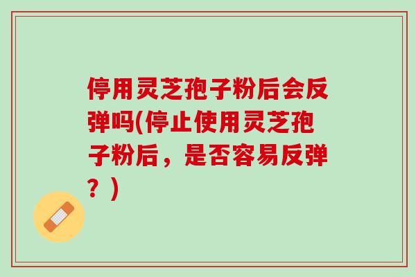 停用灵芝孢子粉后会反弹吗(停止使用灵芝孢子粉后，是否容易反弹？)