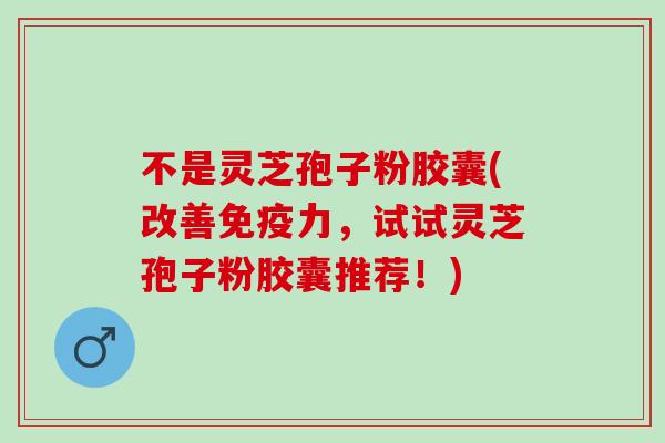 不是灵芝孢子粉胶囊(改善免疫力，试试灵芝孢子粉胶囊推荐！)