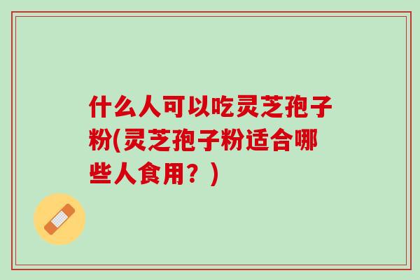 什么人可以吃灵芝孢子粉(灵芝孢子粉适合哪些人食用？)