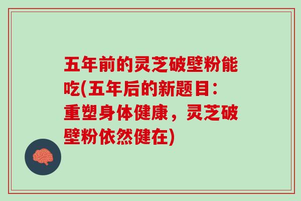 五年前的灵芝破壁粉能吃(五年后的新题目：重塑身体健康，灵芝破壁粉依然健在)