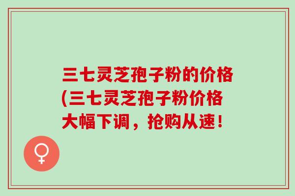三七灵芝孢子粉的价格(三七灵芝孢子粉价格大幅下调，抢购从速！