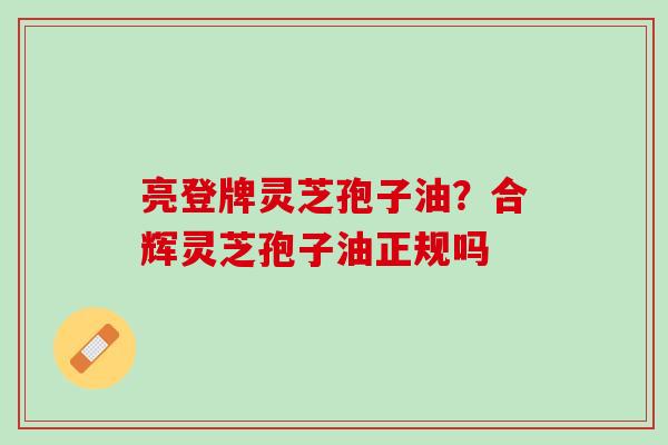 亮登牌灵芝孢子油？合辉灵芝孢子油正规吗