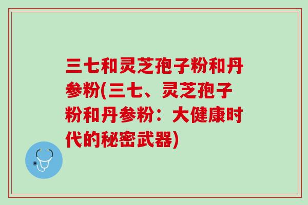 三七和灵芝孢子粉和丹参粉(三七、灵芝孢子粉和丹参粉：大健康时代的秘密武器)