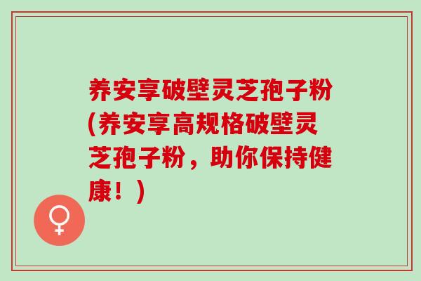 养安享破壁灵芝孢子粉(养安享高规格破壁灵芝孢子粉，助你保持健康！)