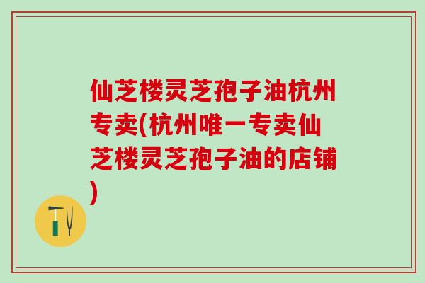 仙芝楼灵芝孢子油杭州专卖(杭州唯一专卖仙芝楼灵芝孢子油的店铺)
