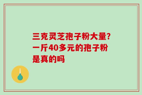 三克灵芝孢子粉大量?一斤40多元的孢子粉是真的吗 三克灵芝孢子粉大量?一斤40多元的孢子粉是真的吗