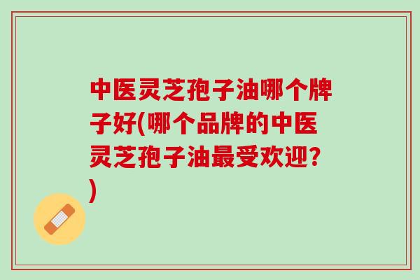 中医灵芝孢子油哪个牌子好(哪个品牌的中医灵芝孢子油受欢迎？)