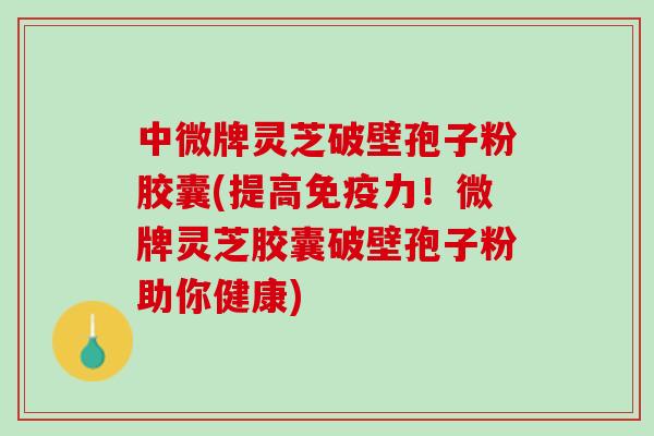 中微牌灵芝破壁孢子粉胶囊(提高免疫力！微牌灵芝胶囊破壁孢子粉助你健康)
