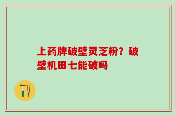 上药牌破壁灵芝粉？破壁机田七能破吗
