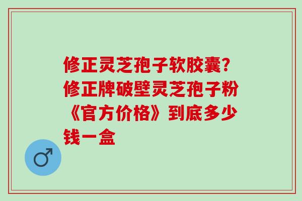 修正灵芝孢子软胶囊?修正牌破壁灵芝孢子粉《官方价格》到底多少钱一盒 修正灵芝孢子软胶囊?修正牌破壁灵芝孢子粉《官方价格》到底多少钱一盒