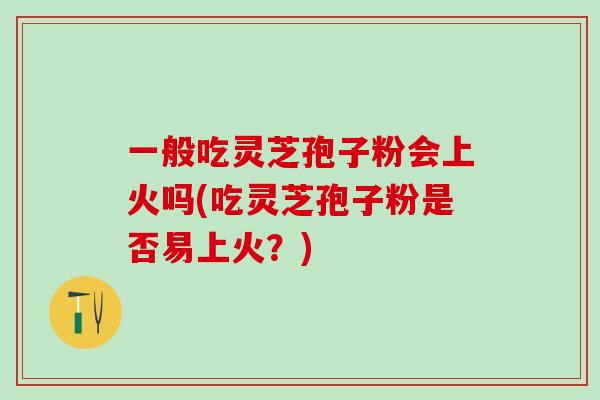 一般吃灵芝孢子粉会上火吗(吃灵芝孢子粉是否易上火？)