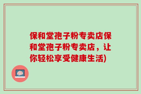保和堂孢子粉专卖店保和堂孢子粉专卖店，让你轻松享受健康生活)
