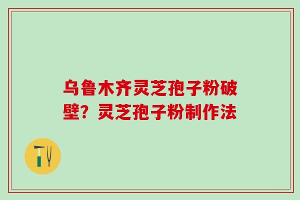 乌鲁木齐灵芝孢子粉破壁？灵芝孢子粉制作法