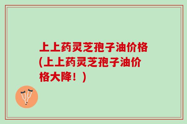 上上药灵芝孢子油价格(上上药灵芝孢子油价格大降!) 上上药灵芝孢子油价格(上上药灵芝孢子油价格大降!)