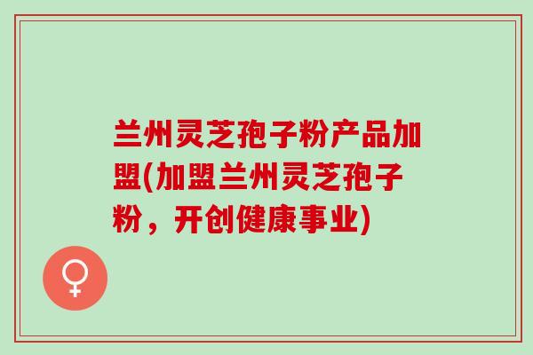 兰州灵芝孢子粉产品加盟(加盟兰州灵芝孢子粉,开创健康事业) 兰州灵芝孢子粉产品加盟(加盟兰州灵芝孢子粉,开创健康事业)