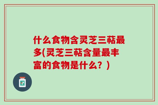什么食物含灵芝三萜最多(灵芝三萜含量最丰富的食物是什么？)