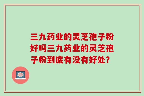 三九药业的灵芝孢子粉好吗三九药业的灵芝孢子粉到底有没有好处? 三九药业的灵芝孢子粉好吗三九药业的灵芝孢子粉到底有没有好处?