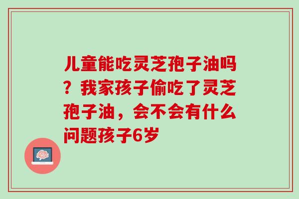 儿童能吃灵芝孢子油吗？我家孩子偷吃了灵芝孢子油，会不会有什么问题孩子6岁