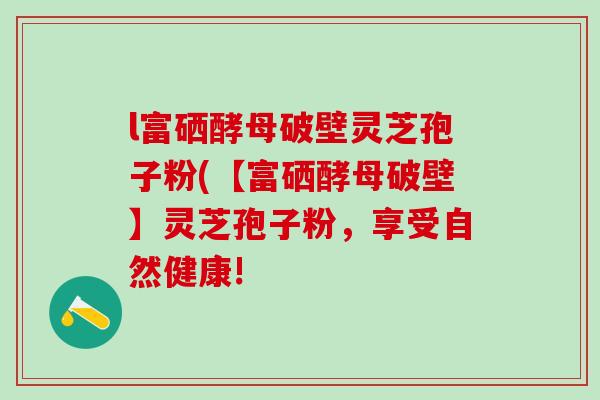 l富硒酵母破壁灵芝孢子粉(【富硒酵母破壁】灵芝孢子粉，享受自然健康!