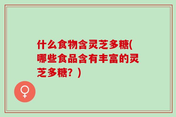 什么食物含灵芝多糖(哪些食品含有丰富的灵芝多糖？)