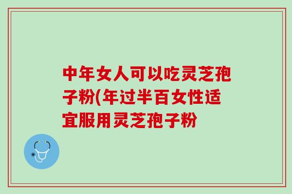 中年女人可以吃灵芝孢子粉(年过半百女性适宜服用灵芝孢子粉