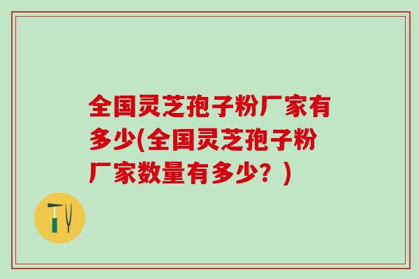 全国灵芝孢子粉厂家有多少(全国灵芝孢子粉厂家数量有多少？)