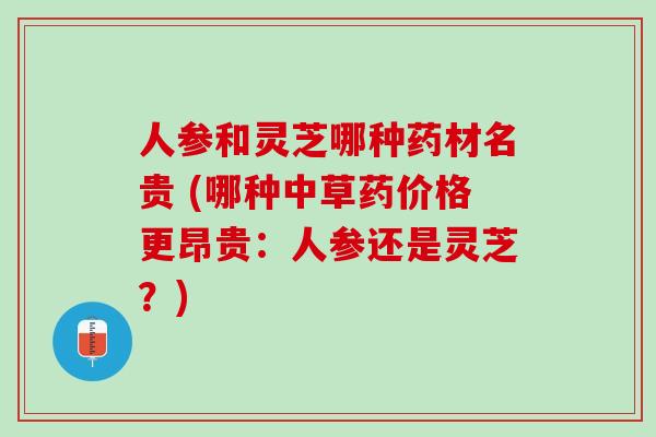 人参和灵芝哪种药材名贵 (哪种中草药价格更昂贵：人参还是灵芝？)