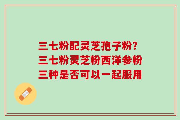 三七粉配灵芝孢子粉?三七粉灵芝粉西洋参粉三种是否可以一起服用 三七粉配灵芝孢子粉?三七粉灵芝粉西洋参粉三种是否可以一起服用