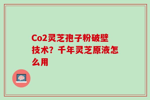 Co2灵芝孢子粉破壁技术？千年灵芝原液怎么用