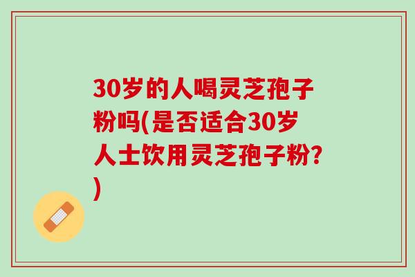 30岁的人喝灵芝孢子粉吗(是否适合30岁人士饮用灵芝孢子粉?) 30岁的人喝灵芝孢子粉吗(是否适合30岁人士饮用灵芝孢子粉?)
