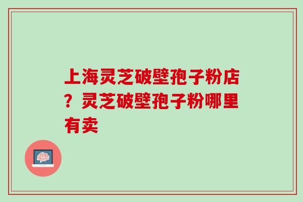 上海灵芝破壁孢子粉店？灵芝破壁孢子粉哪里有卖
