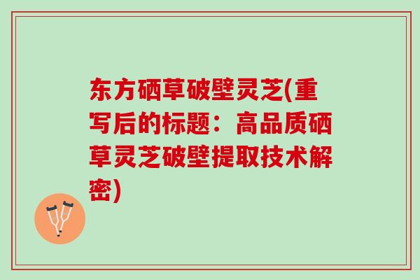 东方硒草破壁灵芝(重写后的标题：高品质硒草灵芝破壁提取技术解密)