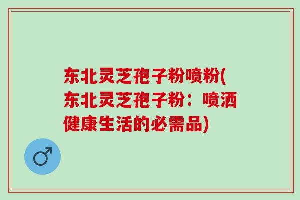 东北灵芝孢子粉喷粉(东北灵芝孢子粉：喷洒健康生活的必需品)