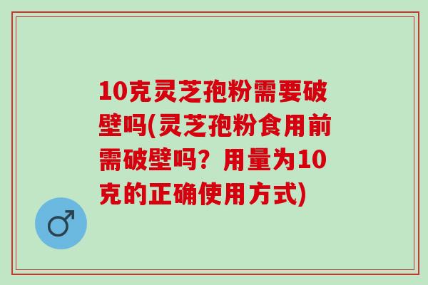 10克灵芝孢粉需要破壁吗(灵芝孢粉食用前需破壁吗？用量为10克的正确使用方式)