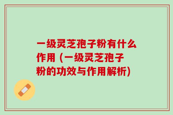 一级灵芝孢子粉有什么作用 (一级灵芝孢子粉的功效与作用解析)