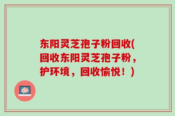东阳灵芝孢子粉回收(回收东阳灵芝孢子粉，护环境，回收愉悦！)