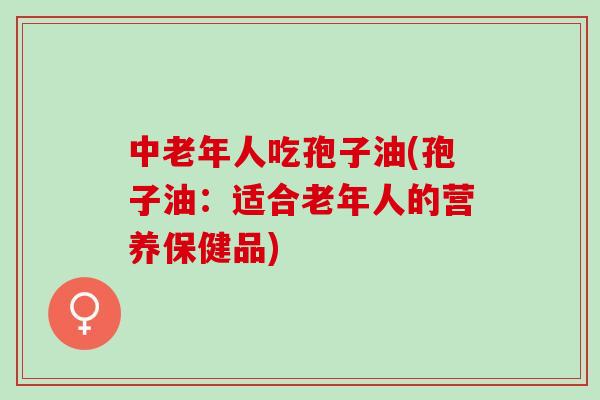 中老年人吃孢子油(孢子油：适合老年人的营养保健品)