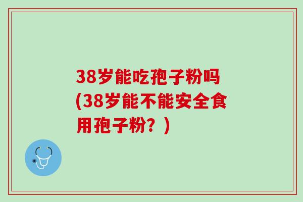 38岁能吃孢子粉吗 (38岁能不能安全食用孢子粉？)