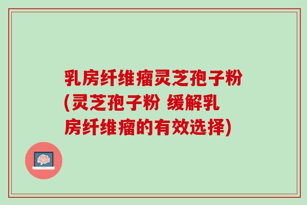 乳房纤维瘤灵芝孢子粉(灵芝孢子粉 缓解乳房纤维瘤的有效选择)