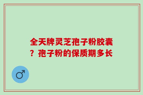 全天牌灵芝孢子粉胶囊?孢子粉的保质期多长 全天牌灵芝孢子粉胶囊?孢子粉的保质期多长