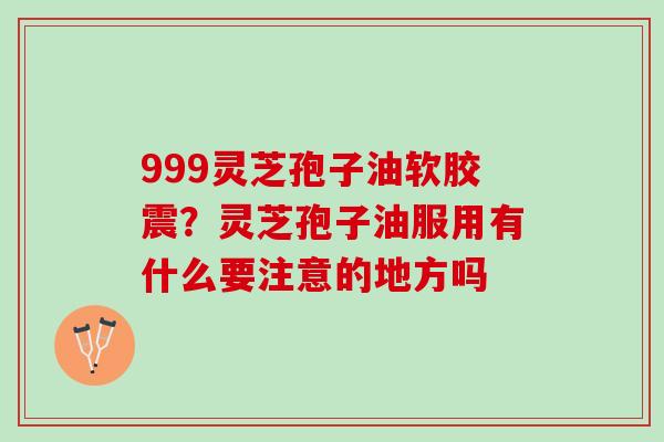 999灵芝孢子油软胶震？灵芝孢子油服用有什么要注意的地方吗