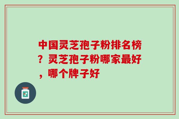 中国灵芝孢子粉排名榜？灵芝孢子粉哪家最好，哪个牌子好